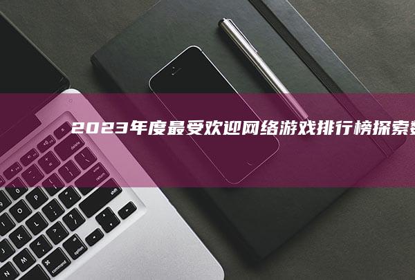 2023年度最受欢迎网络游戏排行榜：探索数字世界的顶尖征程